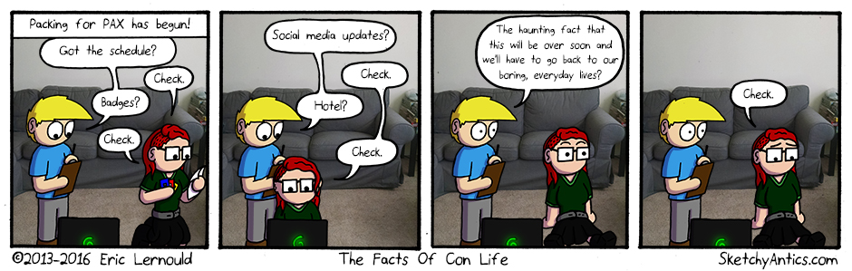 Fun Fact:  Post-Con Depression (PCD) or Con Sadness is a very real situation many con-goers face after a convention or large social gathering. It is caused by the fact that you are no longer physically surrounded by thousands of other people that share your interests, the chances of turning around and meeting someone you idolize are now VERY slim, and you probably can no longer walk 10 feet and experience something awesome... but that's okay!  It's important to remember that the cons are MEANT to come and go. They are DESIGNED to be just a few days long. And when they are over, you don't have to be sad. Because life DOES go on and there WILL BE other conventions! You had a great time, and don't you forget it! But one great day, doesn't mean you can't walk away and have hundreds more! Stay strong fellow con goers, it's going to be a great con season!